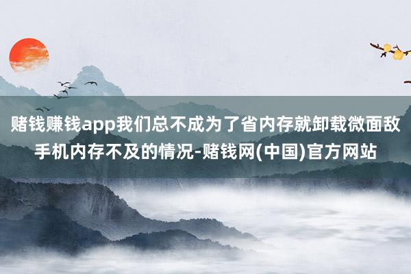 赌钱赚钱app我们总不成为了省内存就卸载微面敌手机内存不及的情况-赌钱网(中国)官方网站