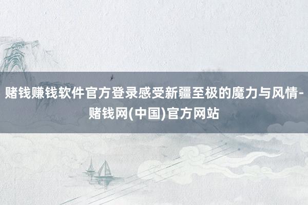 赌钱赚钱软件官方登录感受新疆至极的魔力与风情-赌钱网(中国)官方网站