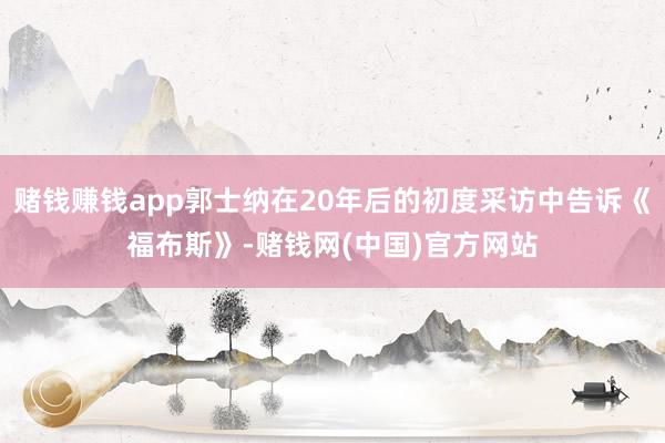赌钱赚钱app郭士纳在20年后的初度采访中告诉《福布斯》-赌钱网(中国)官方网站