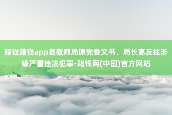赌钱赚钱app县教师局原党委文书、局长高友柱涉嫌严重违法犯罪-赌钱网(中国)官方网站