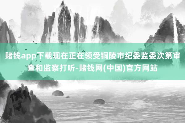 赌钱app下载现在正在领受铜陵市纪委监委次第审查和监察打听-赌钱网(中国)官方网站