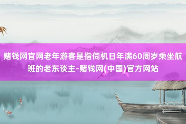 赌钱网官网老年游客是指伺机日年满60周岁乘坐航班的老东谈主-赌钱网(中国)官方网站