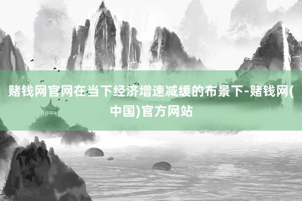 赌钱网官网在当下经济增速减缓的布景下-赌钱网(中国)官方网站