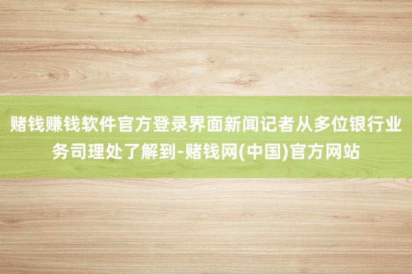 赌钱赚钱软件官方登录界面新闻记者从多位银行业务司理处了解到-赌钱网(中国)官方网站