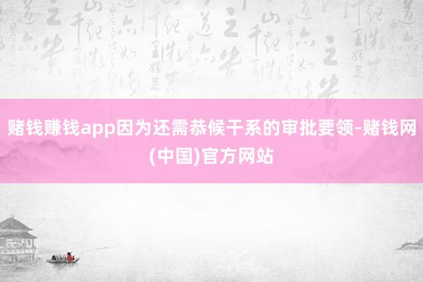 赌钱赚钱app因为还需恭候干系的审批要领-赌钱网(中国)官方网站
