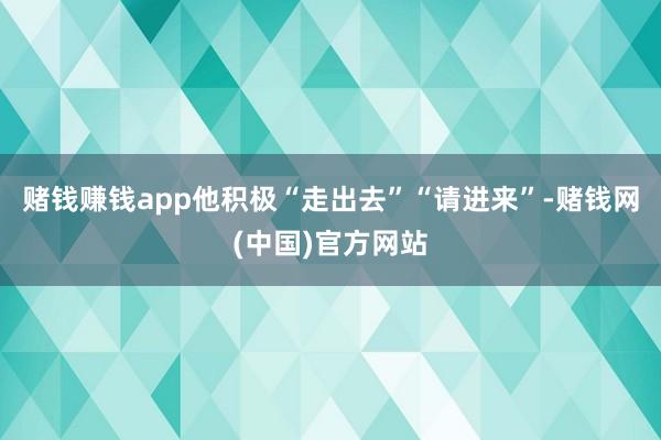 赌钱赚钱app他积极“走出去”“请进来”-赌钱网(中国)官方网站