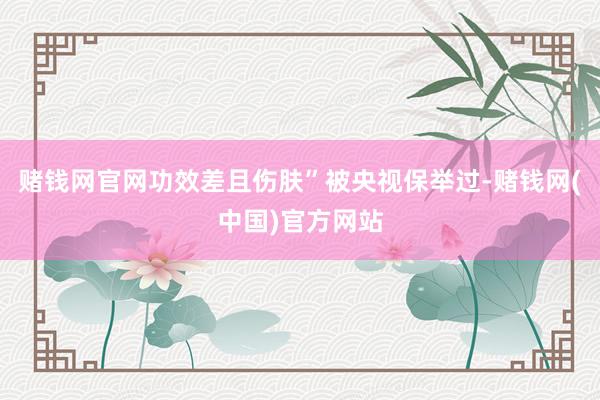 赌钱网官网功效差且伤肤”被央视保举过-赌钱网(中国)官方网站