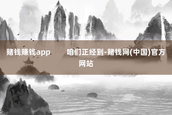 赌钱赚钱app        咱们正经到-赌钱网(中国)官方网站