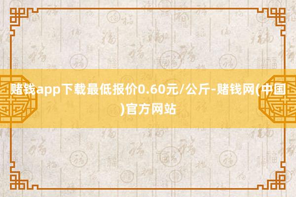 赌钱app下载最低报价0.60元/公斤-赌钱网(中国)官方网站