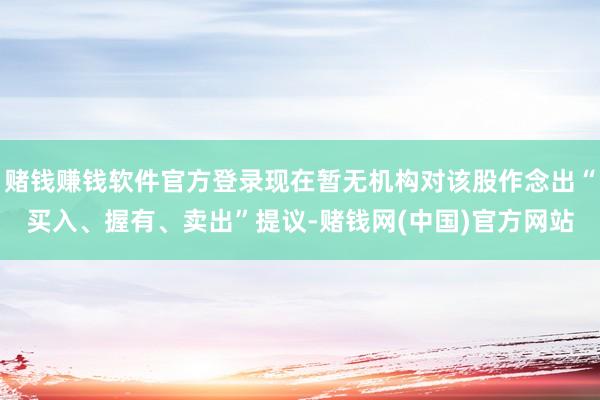 赌钱赚钱软件官方登录现在暂无机构对该股作念出“买入、握有、卖出”提议-赌钱网(中国)官方网站
