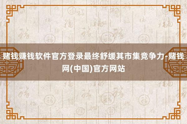 赌钱赚钱软件官方登录最终舒缓其市集竞争力-赌钱网(中国)官方网站