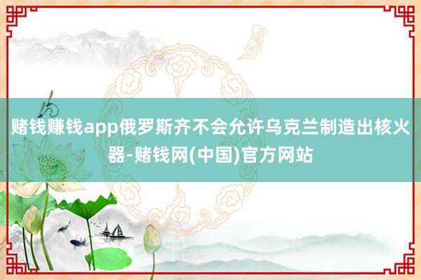 赌钱赚钱app俄罗斯齐不会允许乌克兰制造出核火器-赌钱网(中国)官方网站