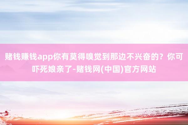 赌钱赚钱app你有莫得嗅觉到那边不兴奋的？你可吓死娘亲了-赌钱网(中国)官方网站