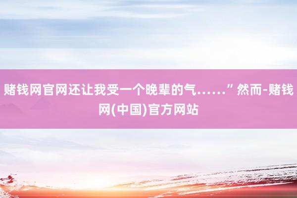 赌钱网官网还让我受一个晚辈的气……”然而-赌钱网(中国)官方网站
