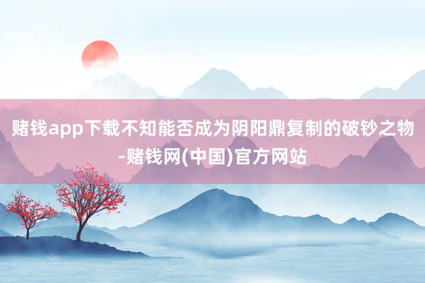 赌钱app下载不知能否成为阴阳鼎复制的破钞之物-赌钱网(中国)官方网站