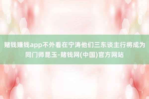 赌钱赚钱app不外看在宁涛他们三东谈主行将成为同门师昆玉-赌钱网(中国)官方网站