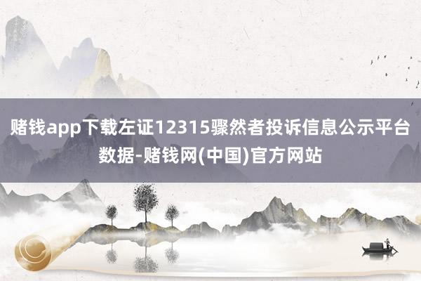 赌钱app下载左证12315骤然者投诉信息公示平台数据-赌钱网(中国)官方网站