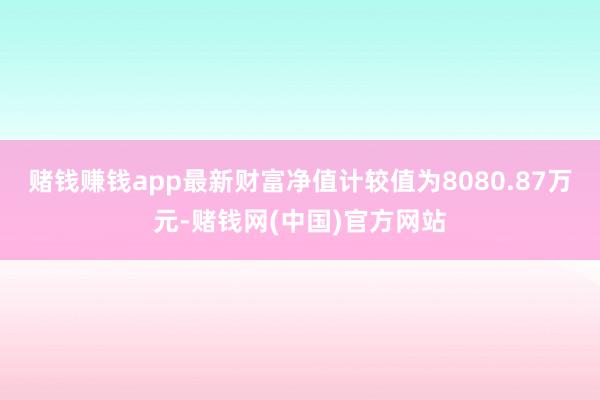 赌钱赚钱app最新财富净值计较值为8080.87万元-赌钱网(中国)官方网站