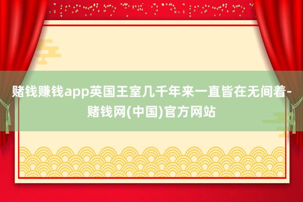 赌钱赚钱app英国王室几千年来一直皆在无间着-赌钱网(中国)官方网站