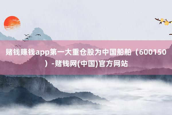 赌钱赚钱app第一大重仓股为中国船舶（600150）-赌钱网(中国)官方网站