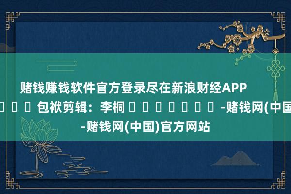 赌钱赚钱软件官方登录尽在新浪财经APP            						包袱剪辑：李桐 							-赌钱网(中国)官方网站