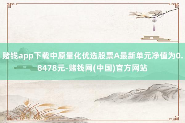 赌钱app下载中原量化优选股票A最新单元净值为0.8478元-赌钱网(中国)官方网站