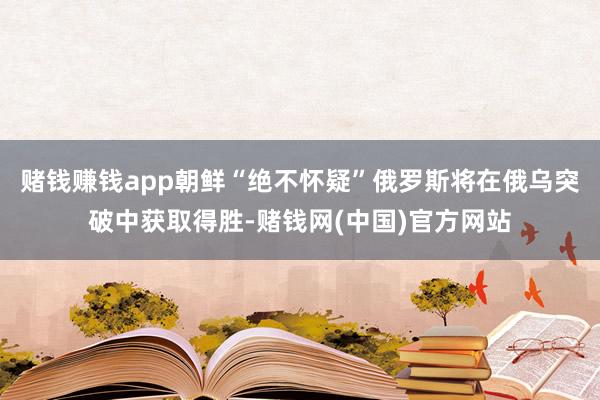 赌钱赚钱app朝鲜“绝不怀疑”俄罗斯将在俄乌突破中获取得胜-赌钱网(中国)官方网站