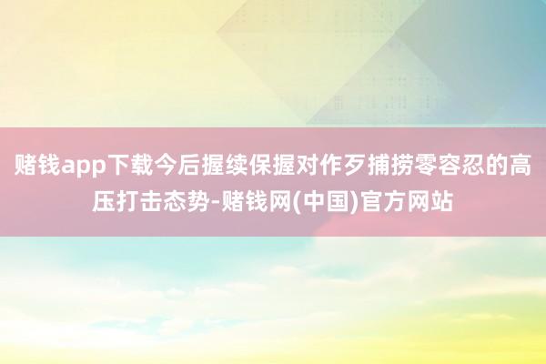 赌钱app下载今后握续保握对作歹捕捞零容忍的高压打击态势-赌钱网(中国)官方网站