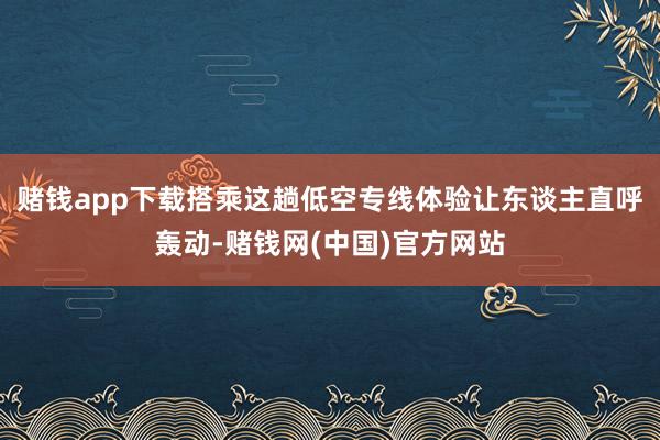 赌钱app下载搭乘这趟低空专线体验让东谈主直呼轰动-赌钱网(中国)官方网站