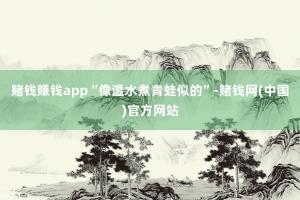 赌钱赚钱app“像温水煮青蛙似的”-赌钱网(中国)官方网站