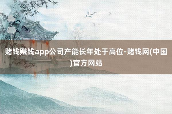 赌钱赚钱app公司产能长年处于高位-赌钱网(中国)官方网站