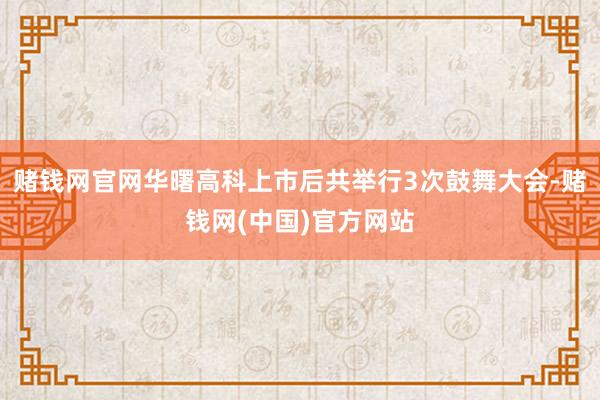 赌钱网官网华曙高科上市后共举行3次鼓舞大会-赌钱网(中国)官方网站