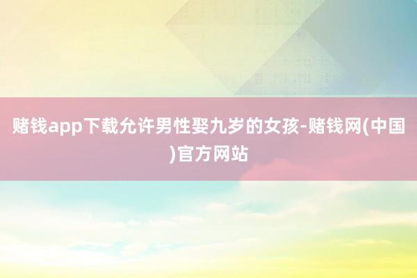 赌钱app下载允许男性娶九岁的女孩-赌钱网(中国)官方网站