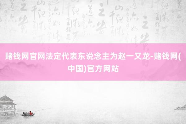 赌钱网官网法定代表东说念主为赵一又龙-赌钱网(中国)官方网站