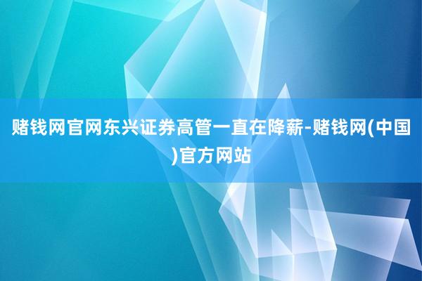 赌钱网官网东兴证券高管一直在降薪-赌钱网(中国)官方网站
