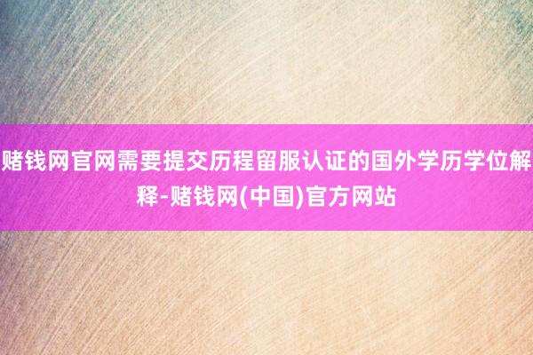 赌钱网官网需要提交历程留服认证的国外学历学位解释-赌钱网(中国)官方网站