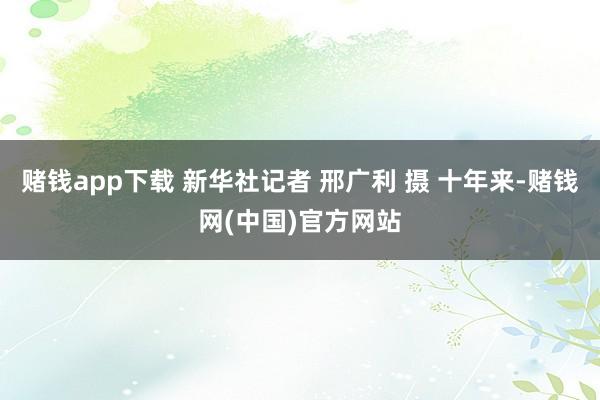 赌钱app下载 新华社记者 邢广利 摄 十年来-赌钱网(中国)官方网站