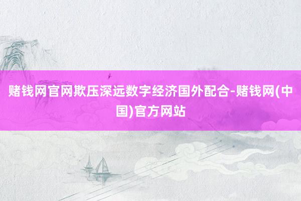 赌钱网官网欺压深远数字经济国外配合-赌钱网(中国)官方网站