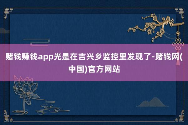 赌钱赚钱app光是在吉兴乡监控里发现了-赌钱网(中国)官方网站