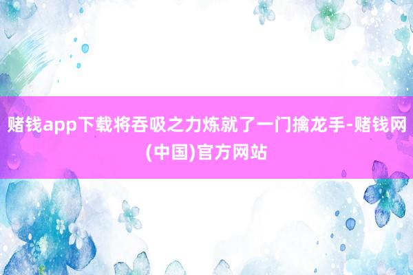 赌钱app下载将吞吸之力炼就了一门擒龙手-赌钱网(中国)官方网站