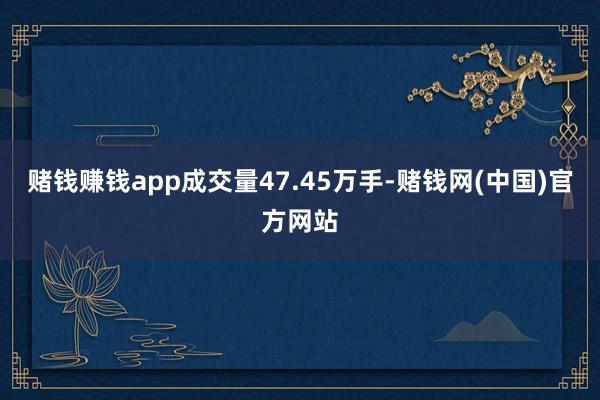 赌钱赚钱app成交量47.45万手-赌钱网(中国)官方网站
