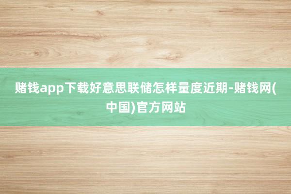 赌钱app下载　　好意思联储怎样量度　　近期-赌钱网(中国)官方网站