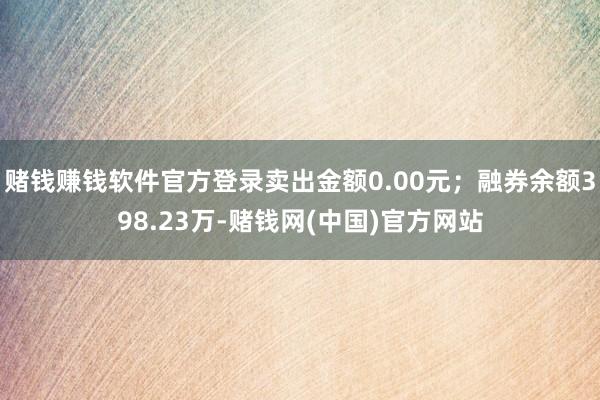 赌钱赚钱软件官方登录卖出金额0.00元；融券余额398.23万-赌钱网(中国)官方网站