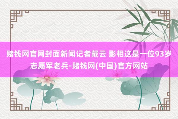 赌钱网官网封面新闻记者戴云 影相这是一位93岁志愿军老兵-赌钱网(中国)官方网站