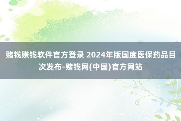 赌钱赚钱软件官方登录 2024年版国度医保药品目次发布-赌钱网(中国)官方网站