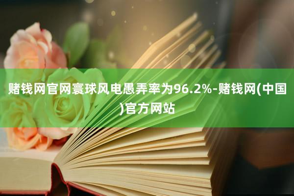 赌钱网官网寰球风电愚弄率为96.2%-赌钱网(中国)官方网站