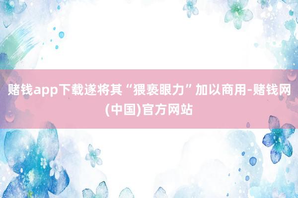 赌钱app下载遂将其“猥亵眼力”加以商用-赌钱网(中国)官方网站