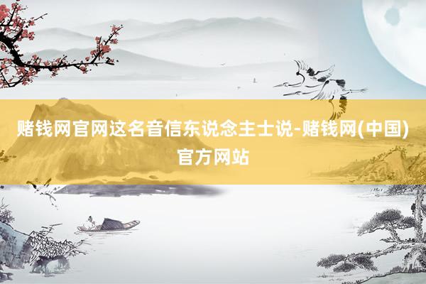 赌钱网官网这名音信东说念主士说-赌钱网(中国)官方网站