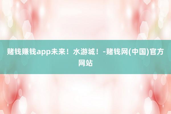 赌钱赚钱app未来！水游城！-赌钱网(中国)官方网站
