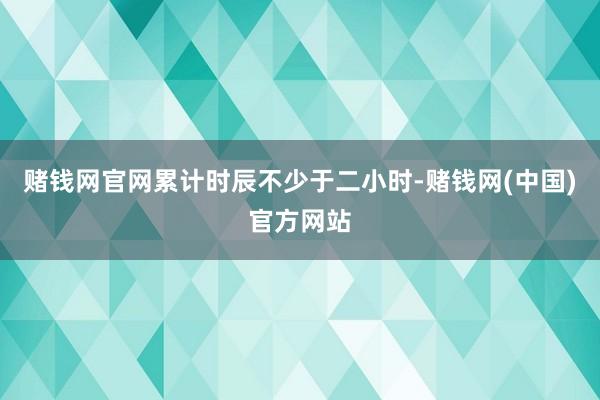 赌钱网官网累计时辰不少于二小时-赌钱网(中国)官方网站